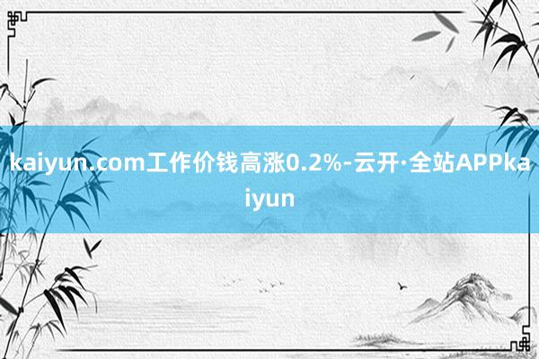 kaiyun.com工作价钱高涨0.2%-云开·全站APPkaiyun