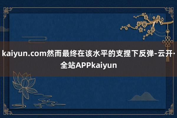 kaiyun.com然而最终在该水平的支捏下反弹-云开·全站APPkaiyun
