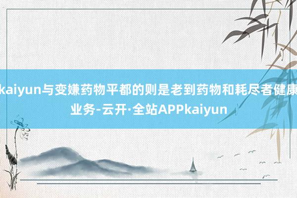 kaiyun与变嫌药物平都的则是老到药物和耗尽者健康业务-云开·全站APPkaiyun