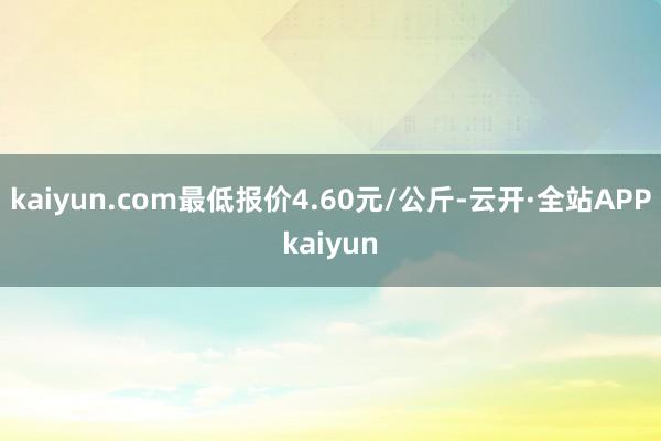 kaiyun.com最低报价4.60元/公斤-云开·全站APPkaiyun