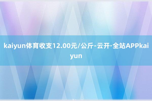 kaiyun体育收支12.00元/公斤-云开·全站APPkaiyun