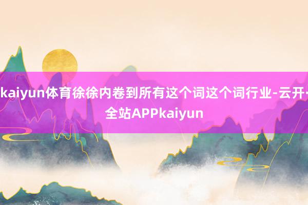 kaiyun体育徐徐内卷到所有这个词这个词行业-云开·全站APPkaiyun
