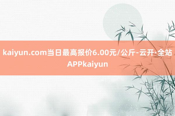 kaiyun.com当日最高报价6.00元/公斤-云开·全站APPkaiyun
