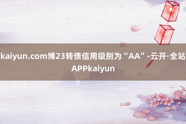 kaiyun.com博23转债信用级别为“AA”-云开·全站APPkaiyun