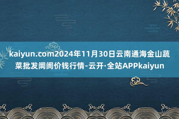 kaiyun.com2024年11月30日云南通海金山蔬菜批发阛阓价钱行情-云开·全站APPkaiyun