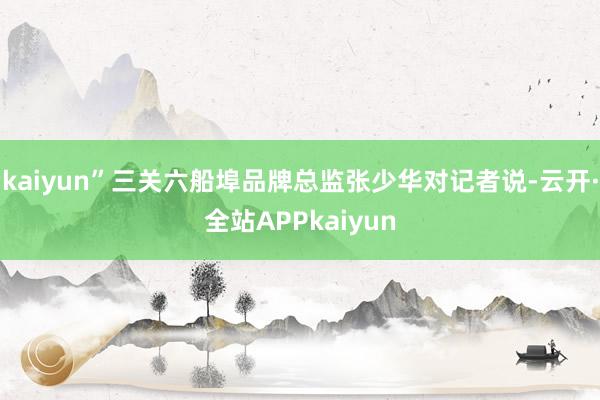 kaiyun”三关六船埠品牌总监张少华对记者说-云开·全站APPkaiyun