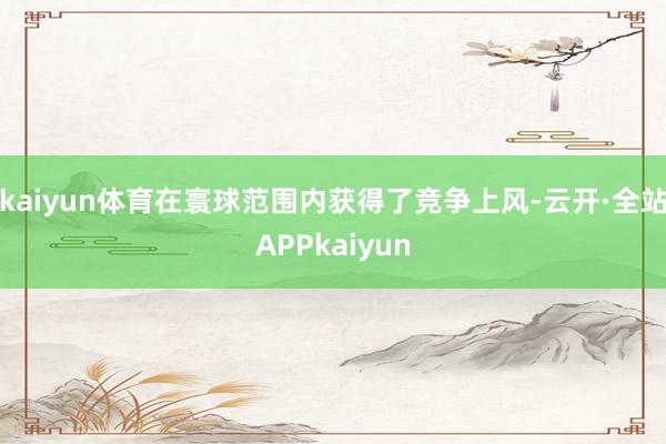 kaiyun体育在寰球范围内获得了竞争上风-云开·全站APPkaiyun