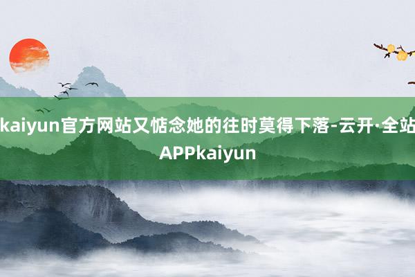 kaiyun官方网站又惦念她的往时莫得下落-云开·全站APPkaiyun