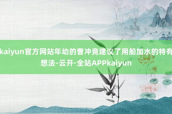 kaiyun官方网站年幼的曹冲竟建议了用船加水的特有想法-云开·全站APPkaiyun
