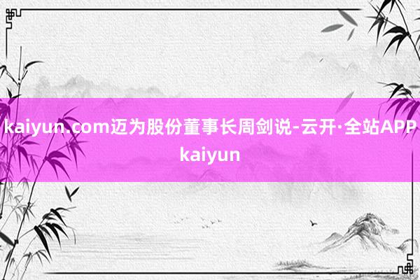 kaiyun.com迈为股份董事长周剑说-云开·全站APPkaiyun