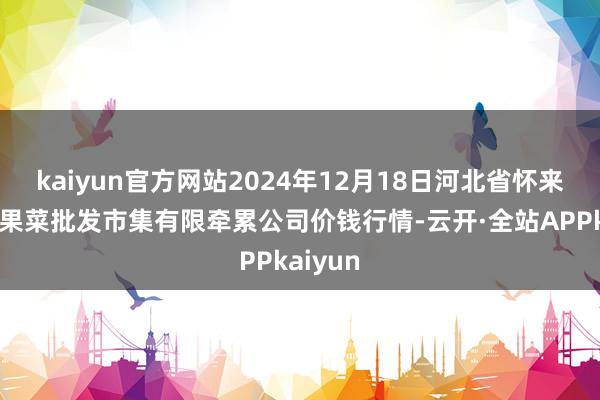 kaiyun官方网站2024年12月18日河北省怀来县京西果菜批发市集有限牵累公司价钱行情-云开·全站APPkaiyun