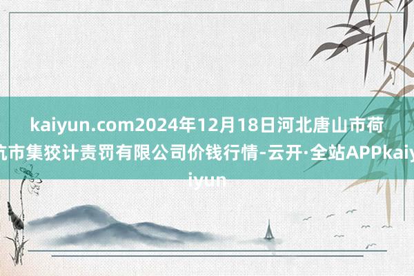 kaiyun.com2024年12月18日河北唐山市荷花坑市集狡计责罚有限公司价钱行情-云开·全站APPkaiyun