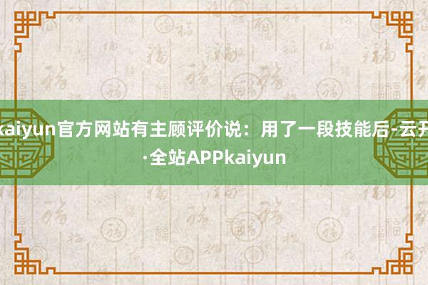 kaiyun官方网站有主顾评价说：用了一段技能后-云开·全站APPkaiyun