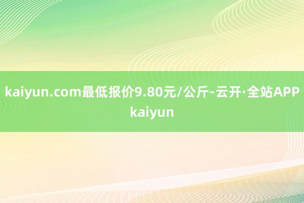 kaiyun.com最低报价9.80元/公斤-云开·全站APPkaiyun