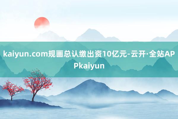 kaiyun.com规画总认缴出资10亿元-云开·全站APPkaiyun