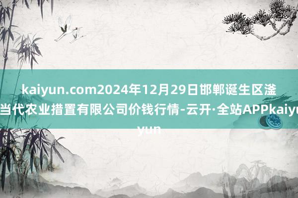 kaiyun.com2024年12月29日邯郸诞生区滏东当代农业措置有限公司价钱行情-云开·全站APPkaiyun