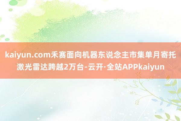 kaiyun.com禾赛面向机器东说念主市集单月寄托激光雷达跨越2万台-云开·全站APPkaiyun