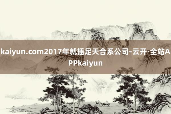 kaiyun.com2017年就插足天合系公司-云开·全站APPkaiyun