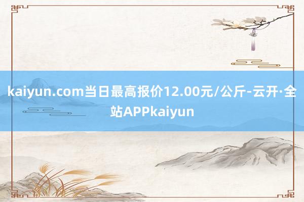 kaiyun.com当日最高报价12.00元/公斤-云开·全站APPkaiyun