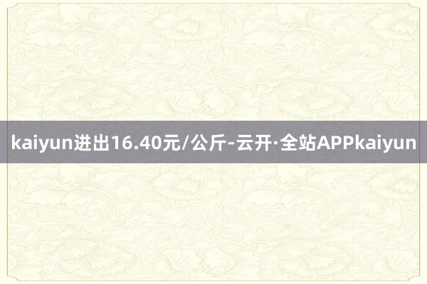 kaiyun进出16.40元/公斤-云开·全站APPkaiyun