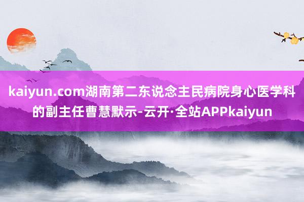 kaiyun.com湖南第二东说念主民病院身心医学科的副主任曹慧默示-云开·全站APPkaiyun