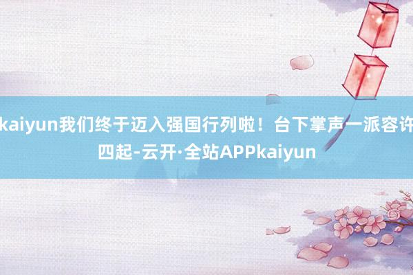 kaiyun我们终于迈入强国行列啦！台下掌声一派容许四起-云开·全站APPkaiyun