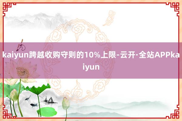 kaiyun跨越收购守则的10%上限-云开·全站APPkaiyun