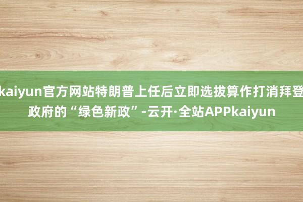 kaiyun官方网站特朗普上任后立即选拔算作打消拜登政府的“绿色新政”-云开·全站APPkaiyun