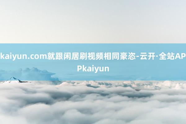 kaiyun.com就跟闲居刷视频相同豪恣-云开·全站APPkaiyun
