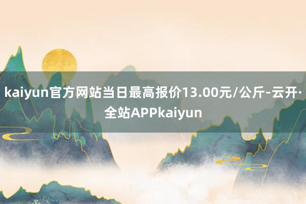 kaiyun官方网站当日最高报价13.00元/公斤-云开·全站APPkaiyun