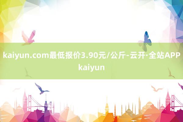 kaiyun.com最低报价3.90元/公斤-云开·全站APPkaiyun