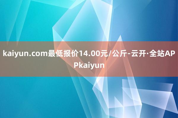 kaiyun.com最低报价14.00元/公斤-云开·全站APPkaiyun