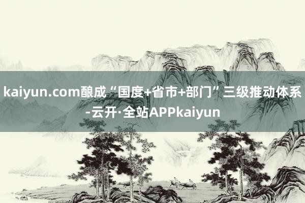 kaiyun.com酿成“国度+省市+部门”三级推动体系-云开·全站APPkaiyun