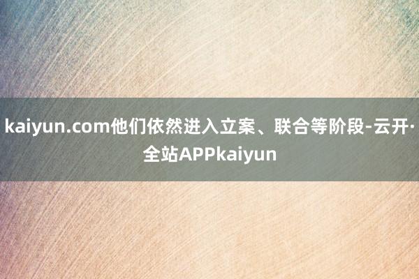kaiyun.com他们依然进入立案、联合等阶段-云开·全站APPkaiyun