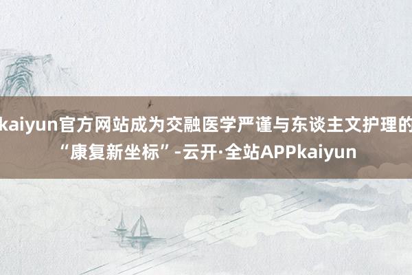 kaiyun官方网站成为交融医学严谨与东谈主文护理的“康复新坐标”-云开·全站APPkaiyun
