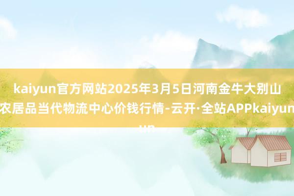 kaiyun官方网站2025年3月5日河南金牛大别山农居品当代物流中心价钱行情-云开·全站APPkaiyun