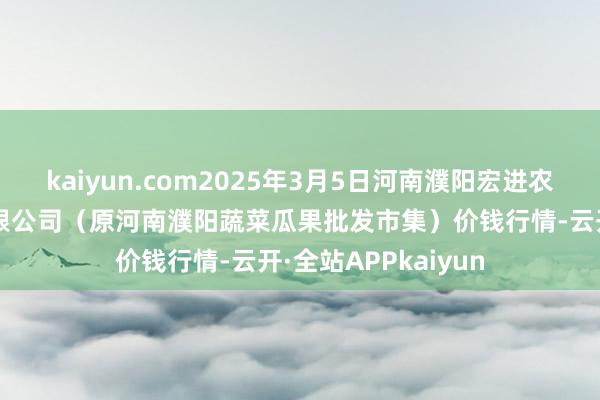 kaiyun.com2025年3月5日河南濮阳宏进农副家具批发市集有限公司（原河南濮阳蔬菜瓜果批发市集）价钱行情-云开·全站APPkaiyun
