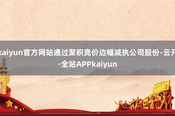 kaiyun官方网站通过聚积竞价边幅减执公司股份-云开·全站APPkaiyun
