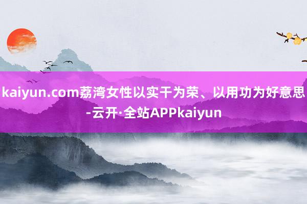 kaiyun.com荔湾女性以实干为荣、以用功为好意思-云开·全站APPkaiyun