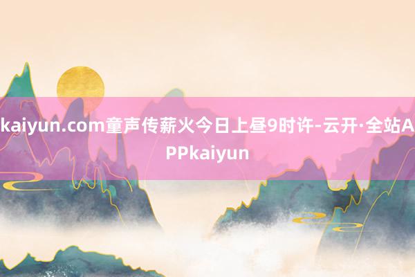 kaiyun.com童声传薪火今日上昼9时许-云开·全站APPkaiyun