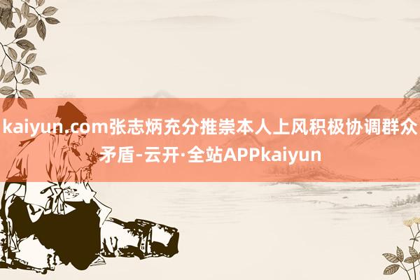 kaiyun.com张志炳充分推崇本人上风积极协调群众矛盾-云开·全站APPkaiyun