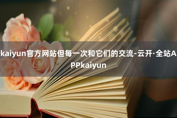 kaiyun官方网站但每一次和它们的交流-云开·全站APPkaiyun