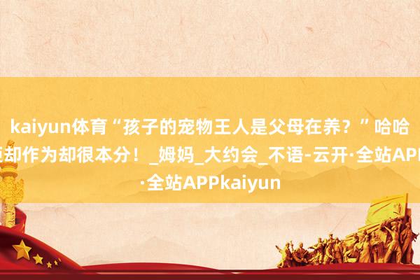 kaiyun体育“孩子的宠物王人是父母在养？”哈哈哈嘴上拒却作为却很本分！_姆妈_大约会_不语-云开·全站APPkaiyun