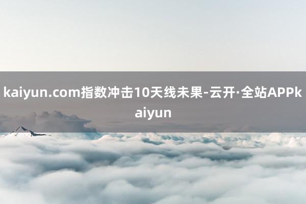 kaiyun.com指数冲击10天线未果-云开·全站APPkaiyun