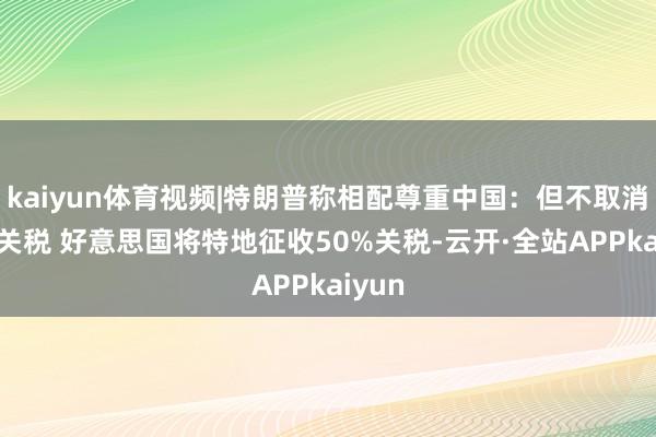 kaiyun体育视频|特朗普称相配尊重中国：但不取消34%关税 好意思国将特地征收50%关税-云开·全站APPkaiyun
