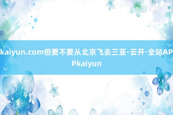 kaiyun.com但要不要从北京飞去三亚-云开·全站APPkaiyun