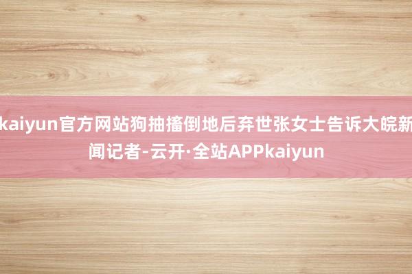 kaiyun官方网站狗抽搐倒地后弃世张女士告诉大皖新闻记者-云开·全站APPkaiyun