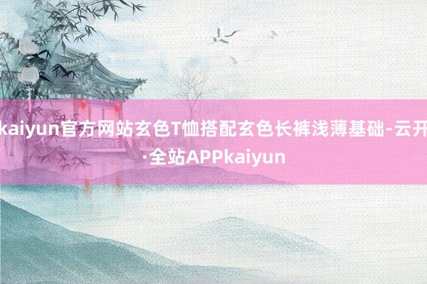 kaiyun官方网站玄色T恤搭配玄色长裤浅薄基础-云开·全站APPkaiyun