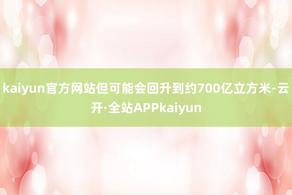 kaiyun官方网站但可能会回升到约700亿立方米-云开·全站APPkaiyun