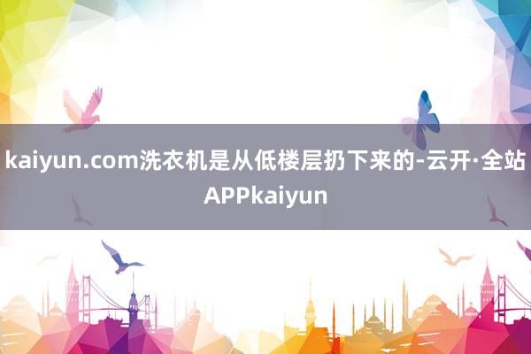 kaiyun.com洗衣机是从低楼层扔下来的-云开·全站APPkaiyun